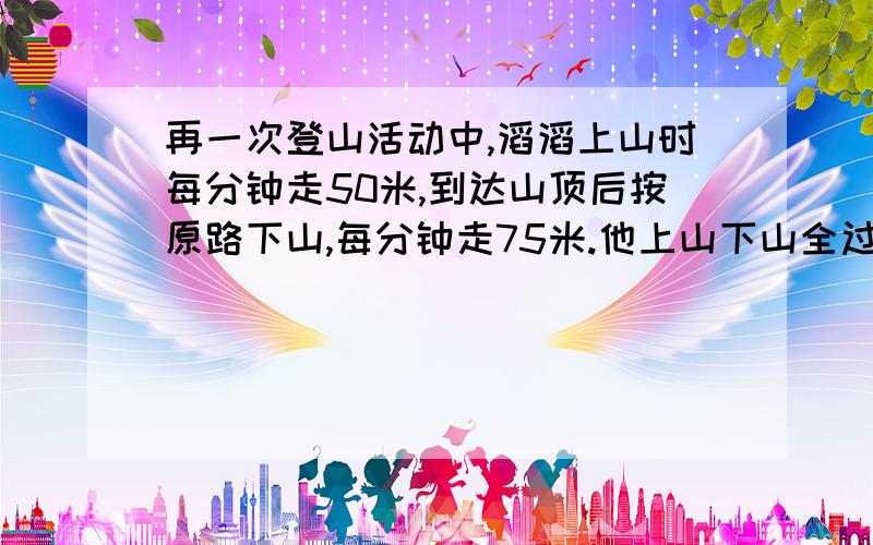 再一次登山活动中,滔滔上山时每分钟走50米,到达山顶后按原路下山,每分钟走75米.他上山下山全过程的平