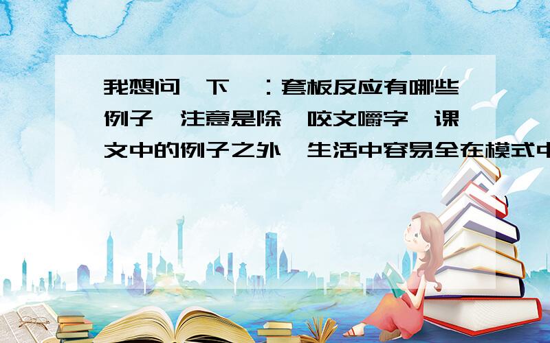 我想问一下,：套板反应有哪些例子,注意是除《咬文嚼字》课文中的例子之外,生活中容易全在模式中的例子