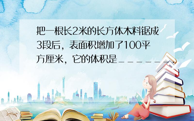 把一根长2米的长方体木料锯成3段后，表面积增加了100平方厘米，它的体积是______．