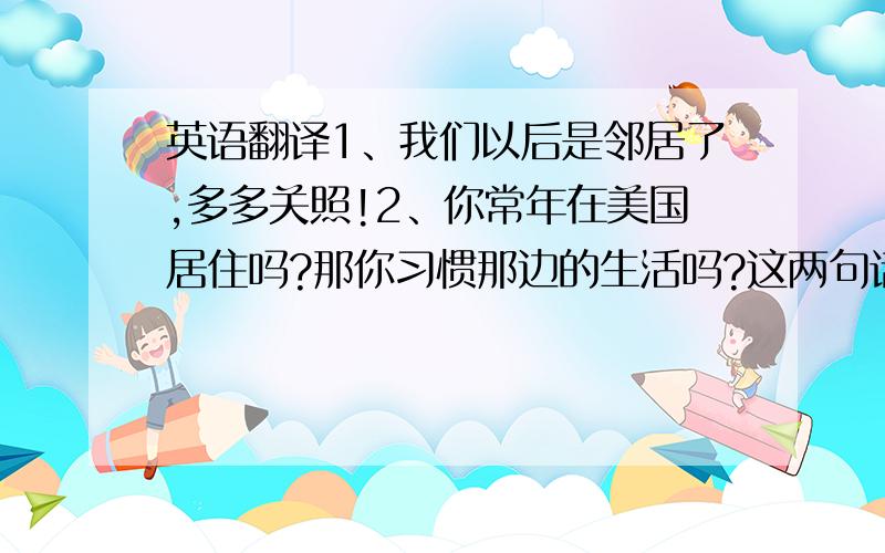 英语翻译1、我们以后是邻居了,多多关照!2、你常年在美国居住吗?那你习惯那边的生活吗?这两句话英语如何翻译?要正宗的,翻