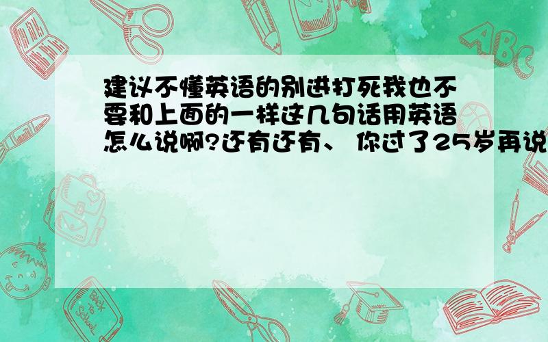 建议不懂英语的别进打死我也不要和上面的一样这几句话用英语怎么说啊?还有还有、 你过了25岁再说吧，不过我相信没有这句话用