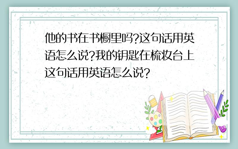 他的书在书橱里吗?这句话用英语怎么说?我的钥匙在梳妆台上这句话用英语怎么说?