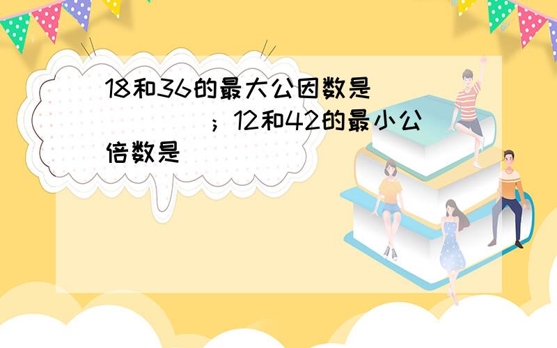 18和36的最大公因数是______；12和42的最小公倍数是______．