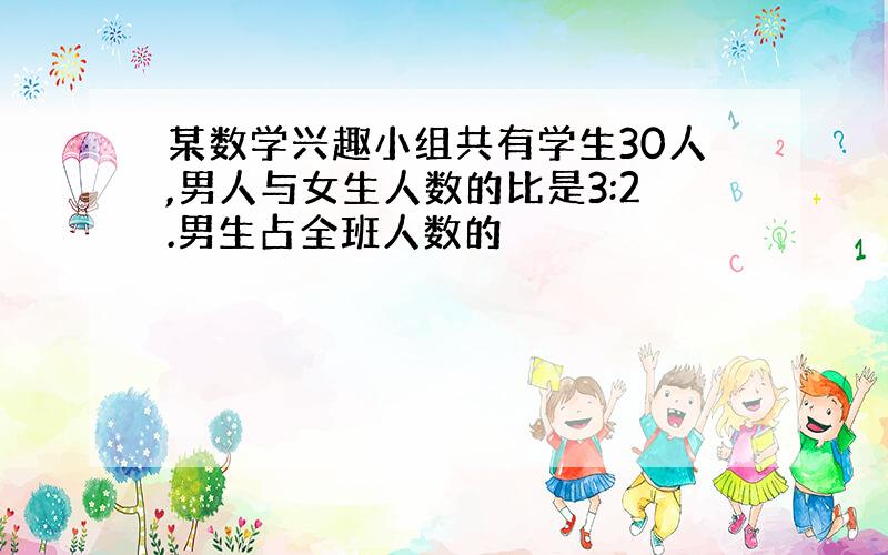 某数学兴趣小组共有学生30人,男人与女生人数的比是3:2.男生占全班人数的