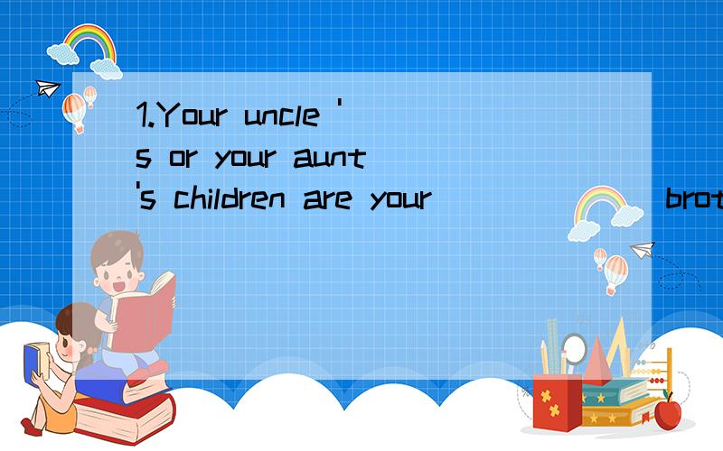 1.Your uncle 's or your aunt's children are your______(broth