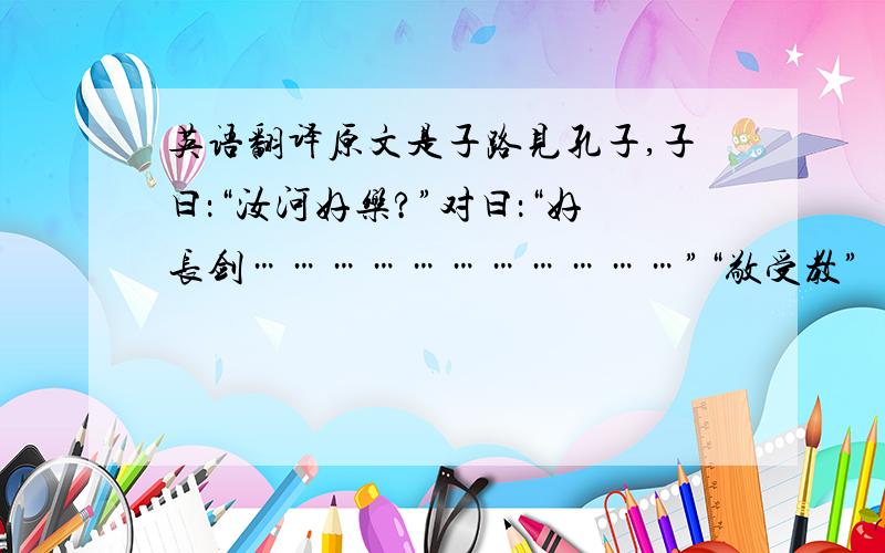 英语翻译原文是子路见孔子,子曰：“汝河好乐?”对曰：“好长剑……………………………”“敬受教”