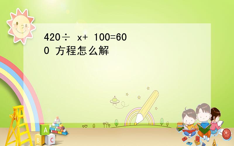 420÷ x+ 100=600 方程怎么解