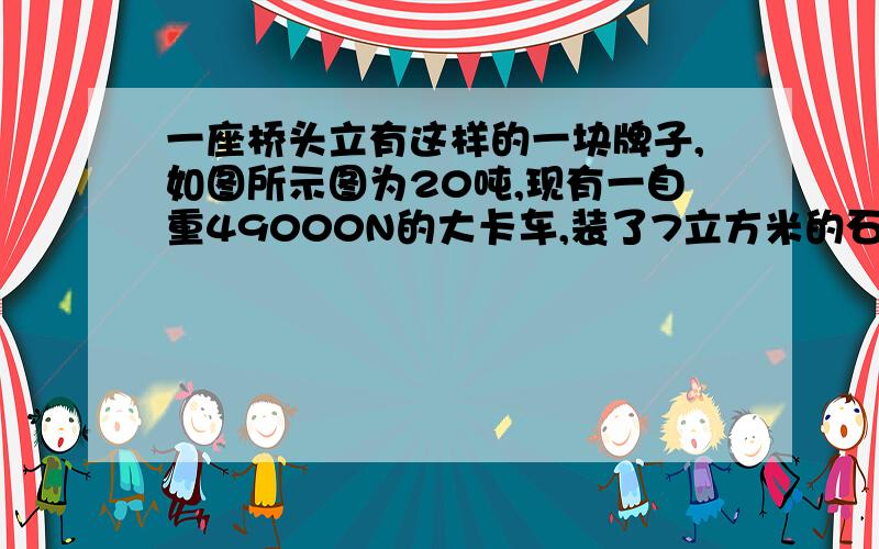 一座桥头立有这样的一块牌子,如图所示图为20吨,现有一自重49000N的大卡车,装了7立方米的石子,石子密度为2.5乘1