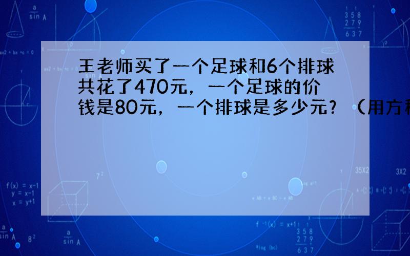 王老师买了一个足球和6个排球共花了470元，一个足球的价钱是80元，一个排球是多少元？（用方程解）