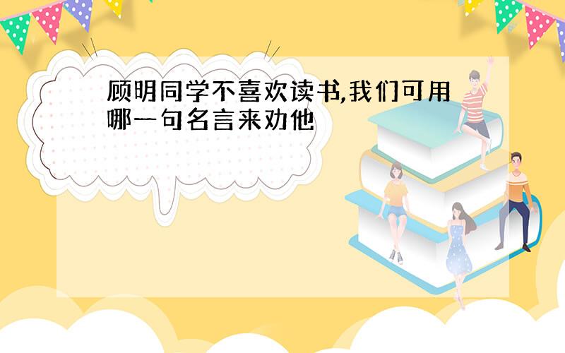 顾明同学不喜欢读书,我们可用哪一句名言来劝他