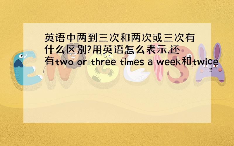 英语中两到三次和两次或三次有什么区别?用英语怎么表示.还有two or three times a week和twice