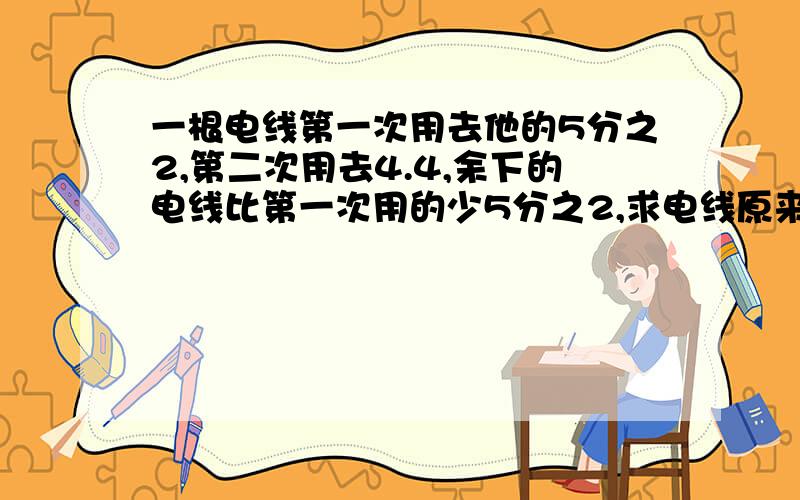 一根电线第一次用去他的5分之2,第二次用去4.4,余下的电线比第一次用的少5分之2,求电线原来的长度