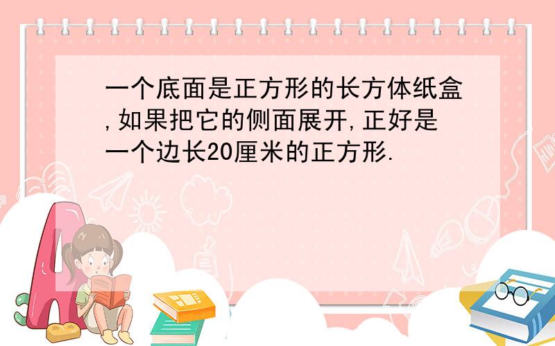 一个底面是正方形的长方体纸盒,如果把它的侧面展开,正好是一个边长20厘米的正方形.