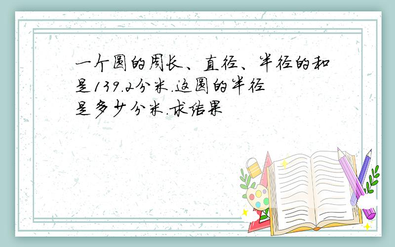 一个圆的周长、直径、半径的和是139.2分米.这圆的半径是多少分米.求结果