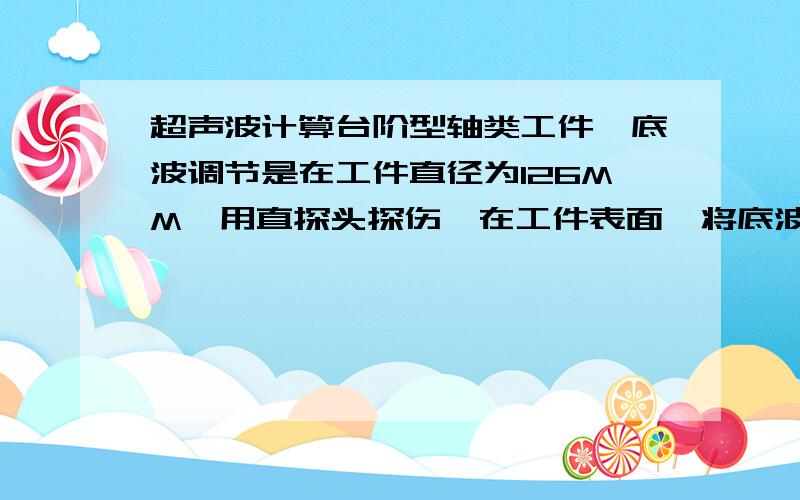 超声波计算台阶型轴类工件,底波调节是在工件直径为126MM,用直探头探伤,在工件表面,将底波调制屏幕80%,后增加35D