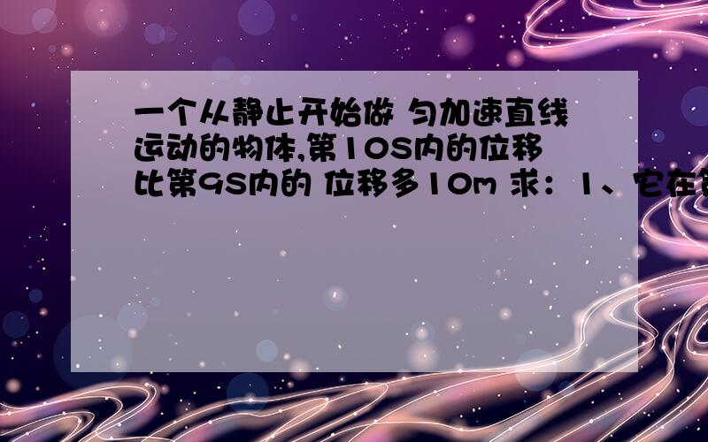 一个从静止开始做 匀加速直线运动的物体,第10S内的位移比第9S内的 位移多10m 求：1、它在第10S内通过的位移