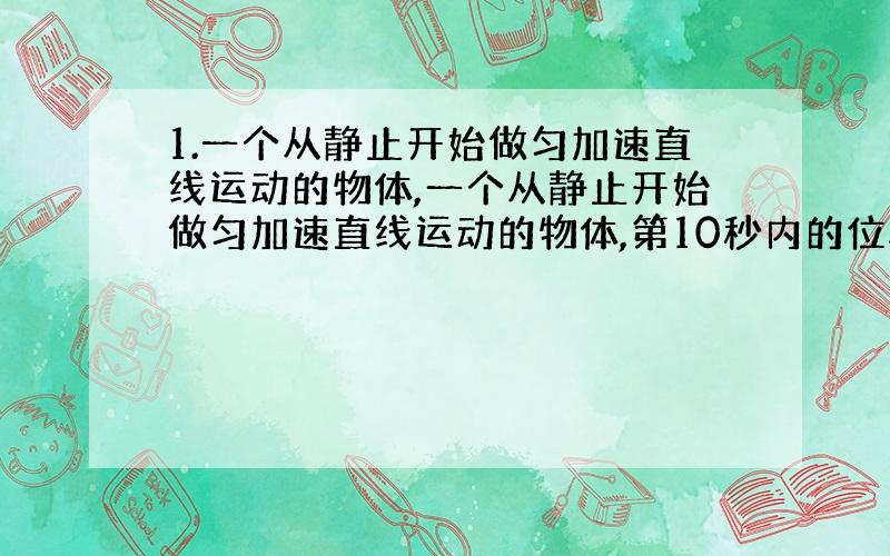 1.一个从静止开始做匀加速直线运动的物体,一个从静止开始做匀加速直线运动的物体,第10秒内的位移比第九秒内的位移多10米