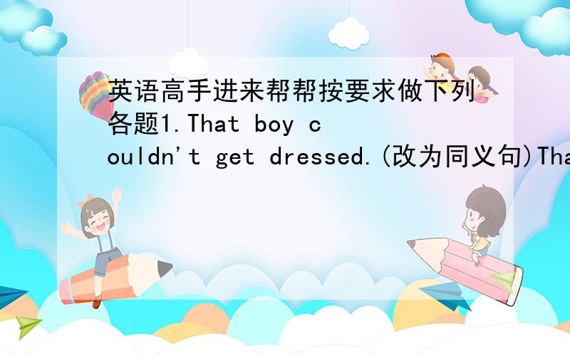 英语高手进来帮帮按要求做下列各题1.That boy couldn't get dressed.(改为同义句)That