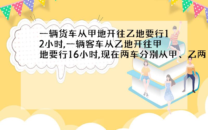 一辆货车从甲地开往乙地要行12小时,一辆客车从乙地开往甲地要行16小时,现在两车分别从甲、乙两