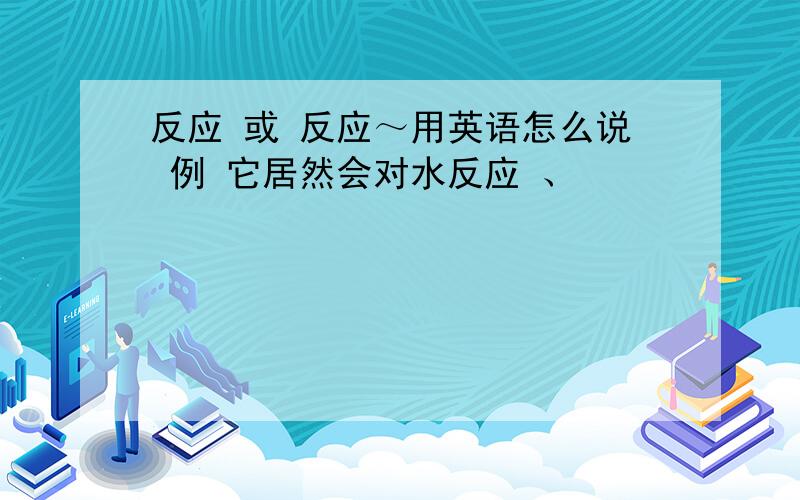 反应 或 反应～用英语怎么说 例 它居然会对水反应 、