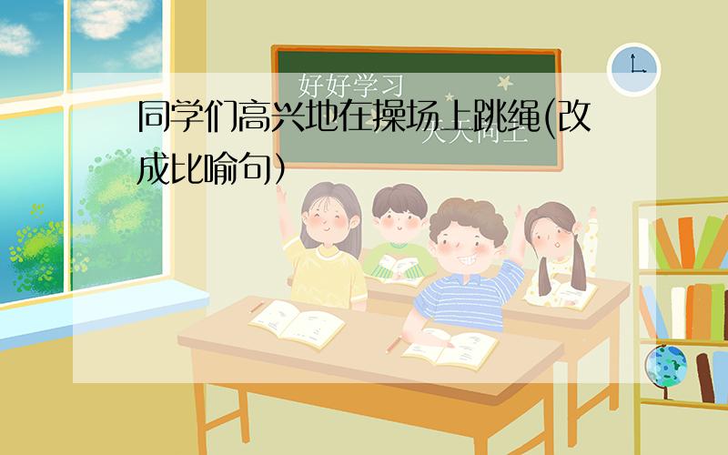 同学们高兴地在操场上跳绳(改成比喻句）