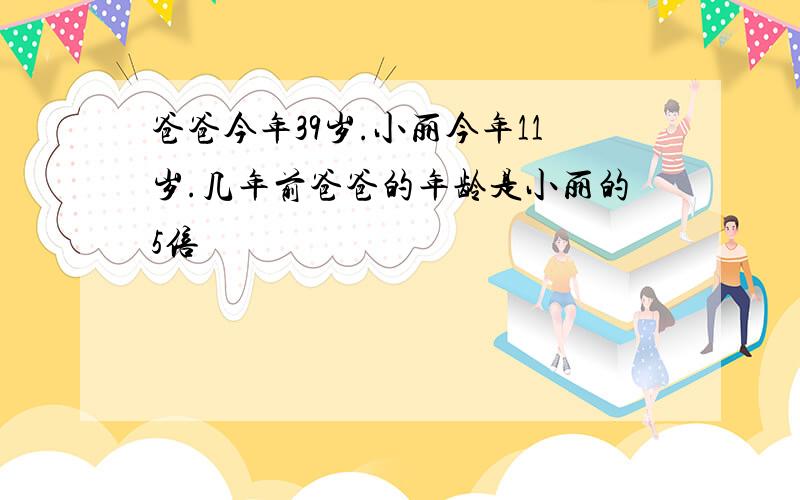 爸爸今年39岁.小丽今年11岁.几年前爸爸的年龄是小丽的5倍