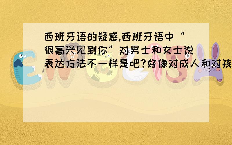 西班牙语的疑惑,西班牙语中“很高兴见到你”对男士和女士说表达方法不一样是吧?好像对成人和对孩子说也不一样吧,对孩子说是e