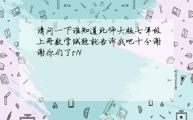 请问一下谁知道北师大版七年级上册数学试题就告诉我吧十分谢谢你们了5N