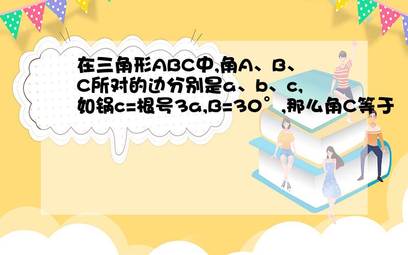 在三角形ABC中,角A、B、C所对的边分别是a、b、c,如锅c=根号3a,B=30°,那么角C等于