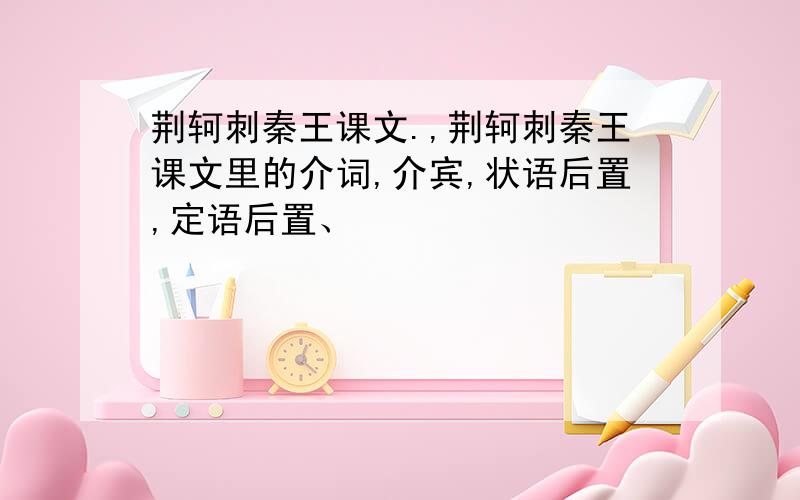 荆轲刺秦王课文.,荆轲刺秦王课文里的介词,介宾,状语后置,定语后置、