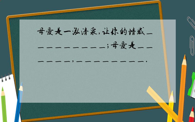 母爱是一泓清泉,让你的情感＿＿＿＿＿＿＿＿＿；母爱是＿＿＿＿＿＿,＿＿＿＿＿＿＿＿.