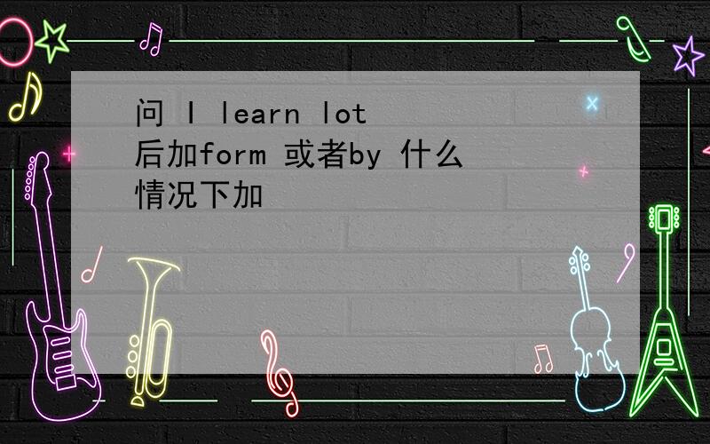 问 I learn lot 后加form 或者by 什么情况下加