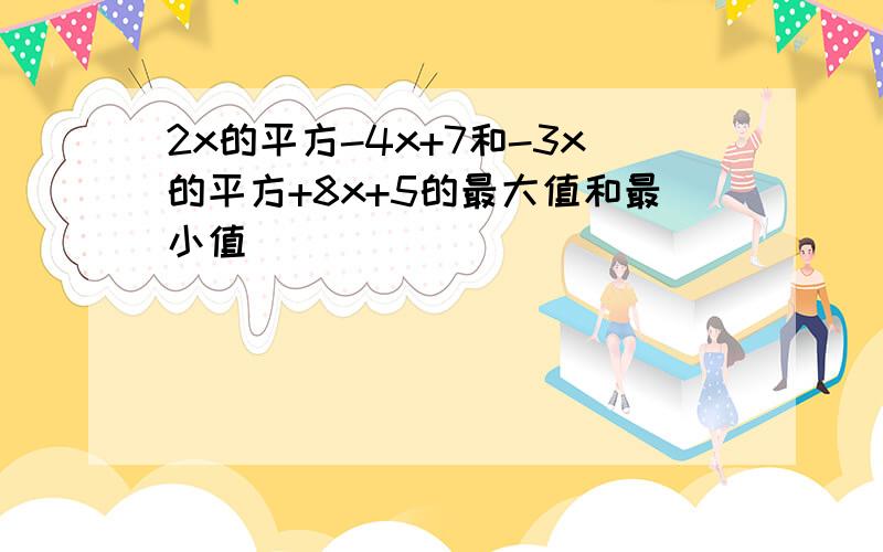 2x的平方-4x+7和-3x的平方+8x+5的最大值和最小值