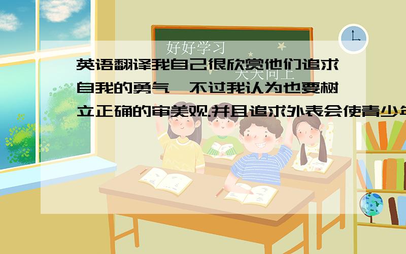 英语翻译我自己很欣赏他们追求自我的勇气,不过我认为也要树立正确的审美观.并且追求外表会使青少年一味追求名牌,不切实际,这