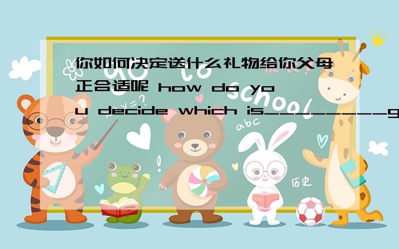 你如何决定送什么礼物给你父母正合适呢 how do you decide which is________gifts__