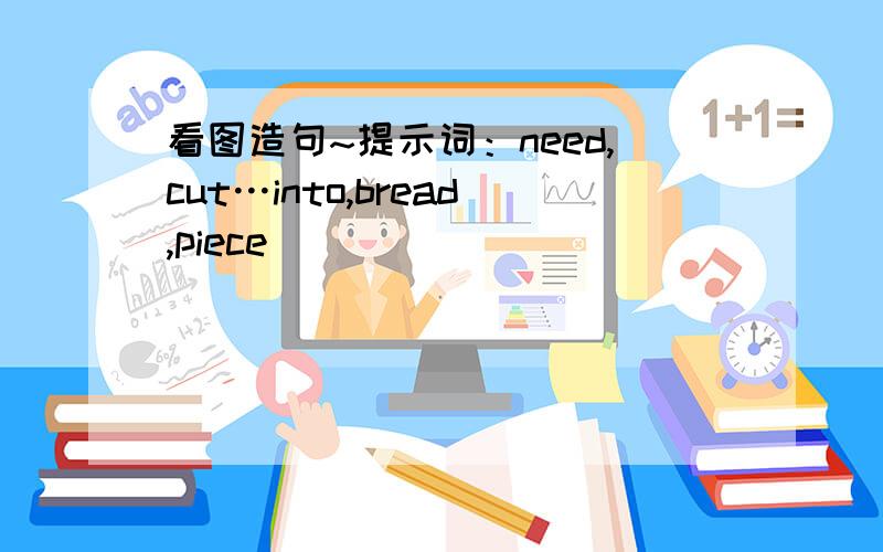 看图造句~提示词：need,cut…into,bread,piece