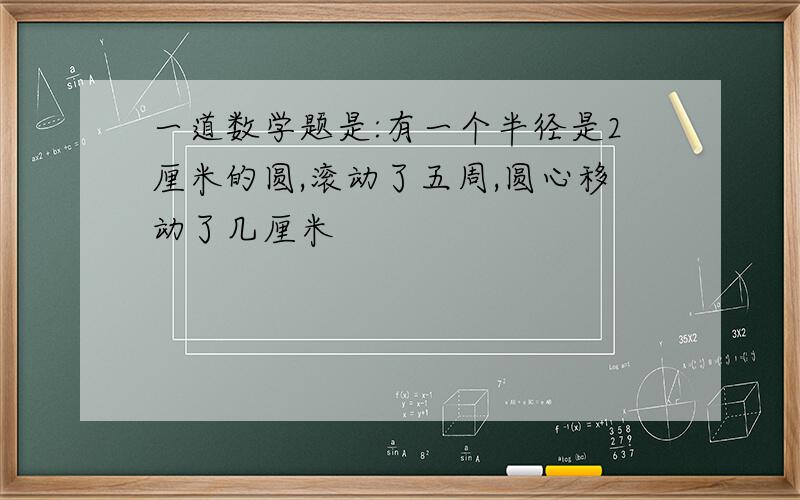 一道数学题是:有一个半径是2厘米的圆,滚动了五周,圆心移动了几厘米