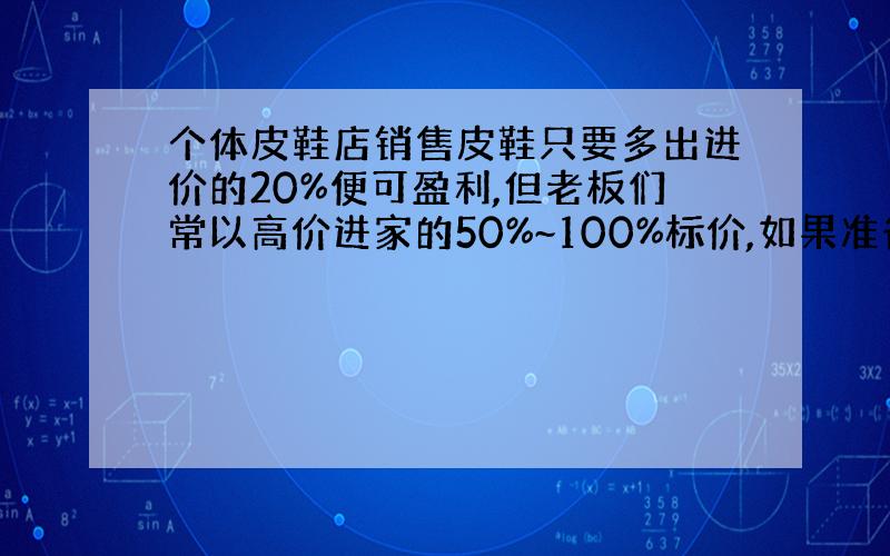 个体皮鞋店销售皮鞋只要多出进价的20%便可盈利,但老板们常以高价进家的50%~100%标价,如果准备买一双标价