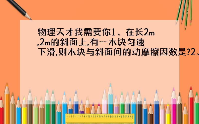 物理天才我需要你1、在长2m,2m的斜面上,有一木块匀速下滑,则木块与斜面间的动摩擦因数是?2、重600N的木箱放在水平