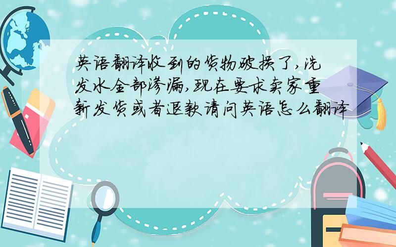 英语翻译收到的货物破损了,洗发水全部渗漏,现在要求卖家重新发货或者退款请问英语怎么翻译