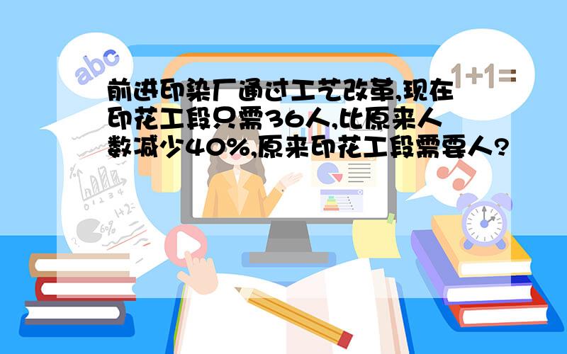 前进印染厂通过工艺改革,现在印花工段只需36人,比原来人数减少40%,原来印花工段需要人?