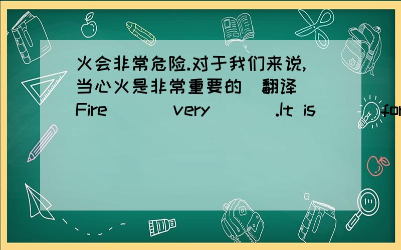 火会非常危险.对于我们来说,当心火是非常重要的(翻译） Fire ( ) very ( ) .It is ( ) for