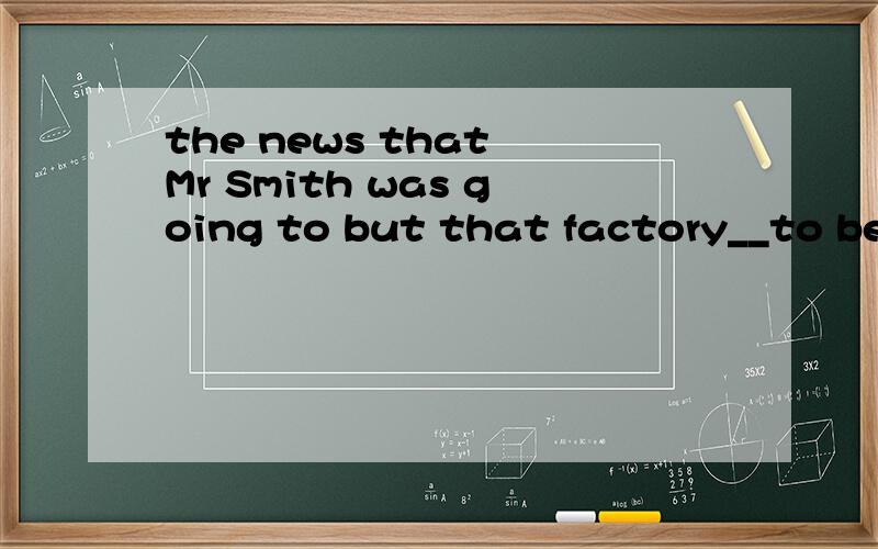 the news that Mr Smith was going to but that factory__to be