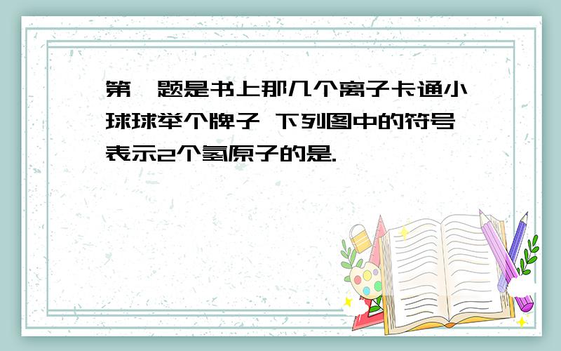 第一题是书上那几个离子卡通小球球举个牌子 下列图中的符号表示2个氢原子的是.