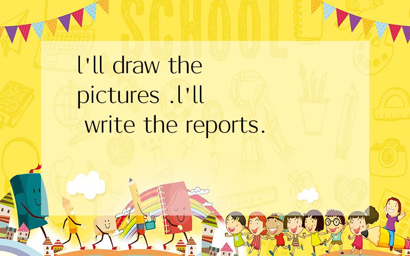 l'll draw the pictures .l'll write the reports.