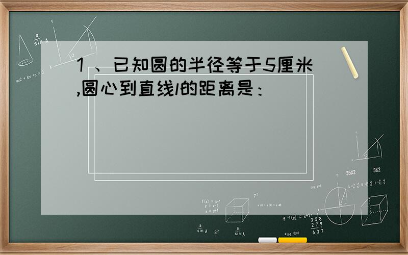 1 、已知圆的半径等于5厘米,圆心到直线l的距离是：