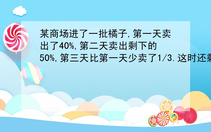 某商场进了一批橘子,第一天卖出了40%,第二天卖出剩下的50%,第三天比第一天少卖了1/3.这时还剩下50公斤,则这批橘