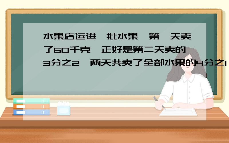 水果店运进一批水果,第一天卖了60千克,正好是第二天卖的3分之2,两天共卖了全部水果的4分之1,这批水果原有多少千克?