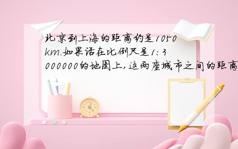 北京到上海的距离约是1050km.如果话在比例尺是1：3000000的地图上,这两座城市之间的距离应画多少厘米?