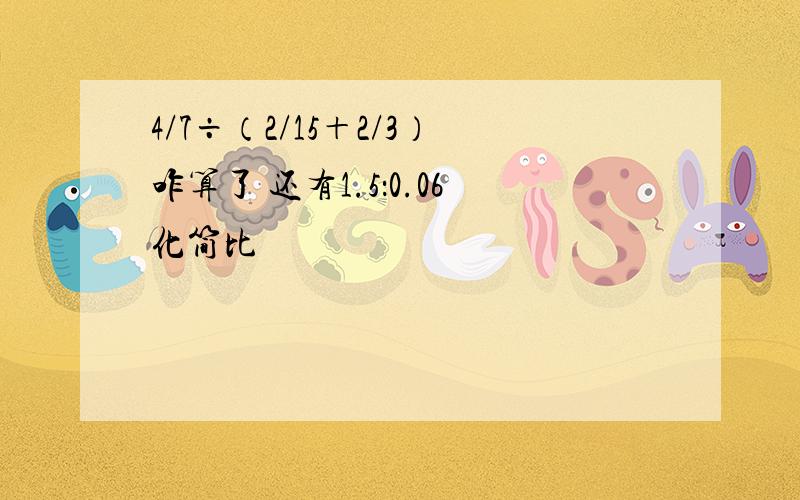 4/7÷（2/15＋2/3）咋算了 还有1.5：0.06化简比